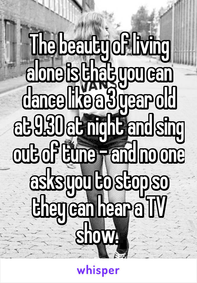 The beauty of living alone is that you can dance like a 3 year old at 9.30 at night and sing out of tune - and no one asks you to stop so they can hear a TV show. 