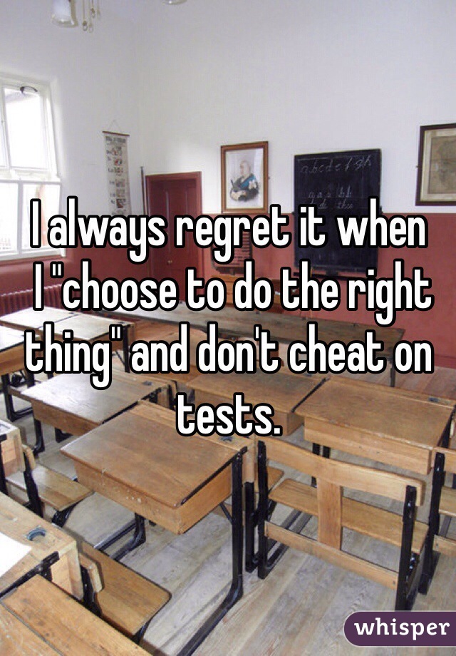 I always regret it when
 I "choose to do the right thing" and don't cheat on tests.