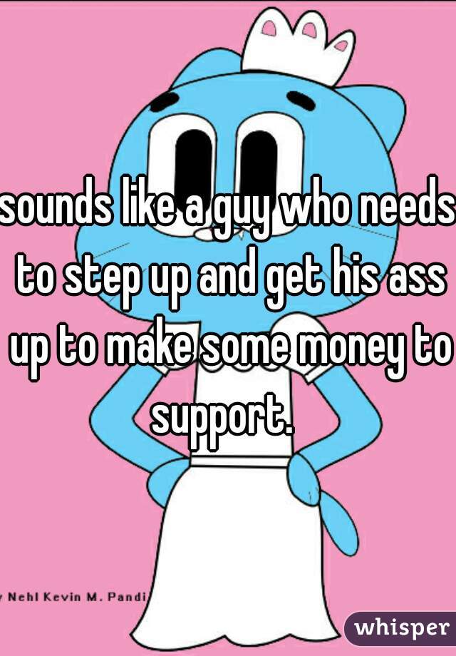 sounds like a guy who needs to step up and get his ass up to make some money to support.  