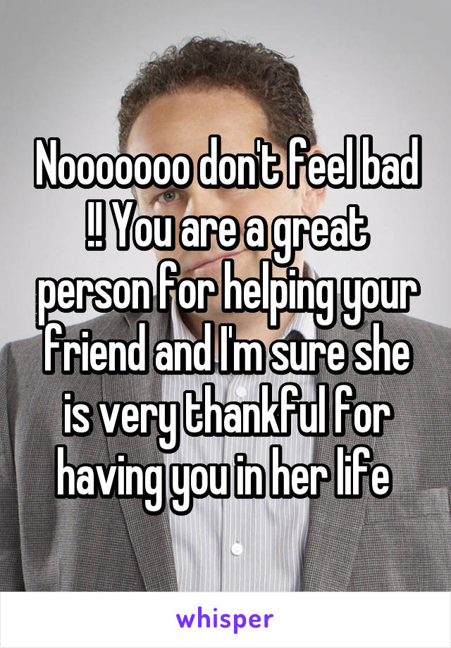 Nooooooo don't feel bad !! You are a great person for helping your friend and I'm sure she is very thankful for having you in her life 