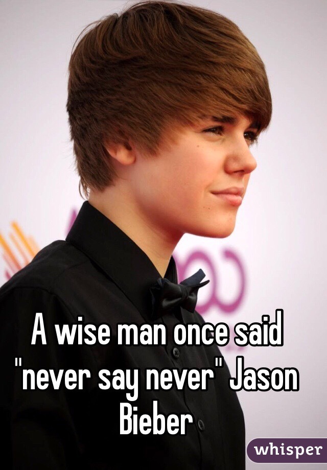 A wise man once said "never say never" Jason Bieber