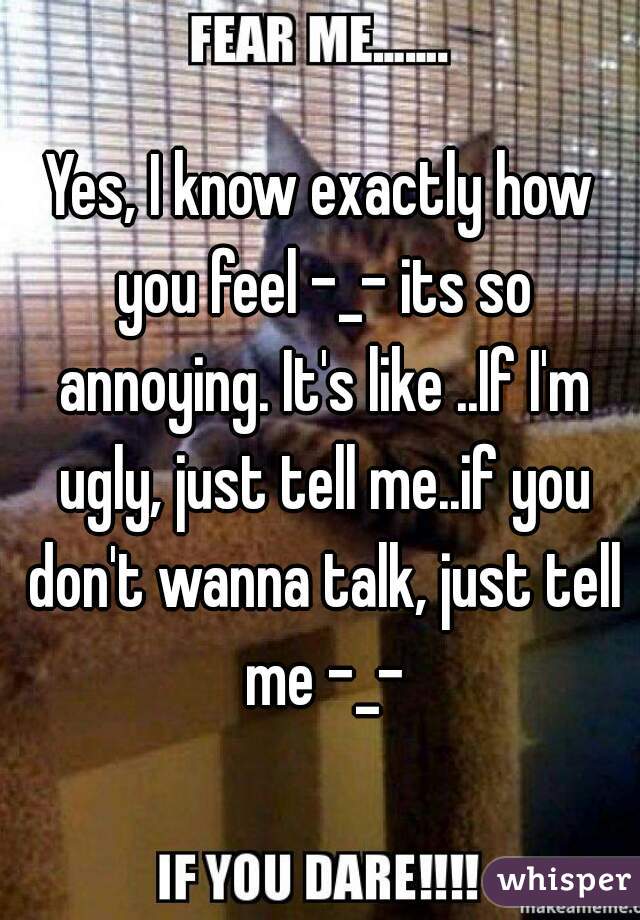 Yes, I know exactly how you feel -_- its so annoying. It's like ..If I'm ugly, just tell me..if you don't wanna talk, just tell me -_-