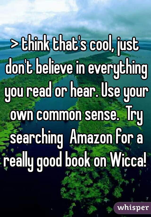 > think that's cool, just don't believe in everything you read or hear. Use your own common sense.  Try searching  Amazon for a really good book on Wicca! 