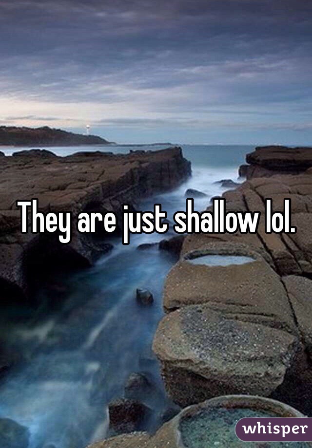 They are just shallow lol. 