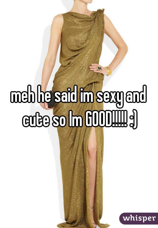 meh he said im sexy and cute so Im GOOD!!!!! :)