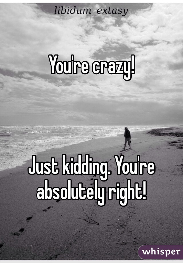 You're crazy!



Just kidding. You're absolutely right! 