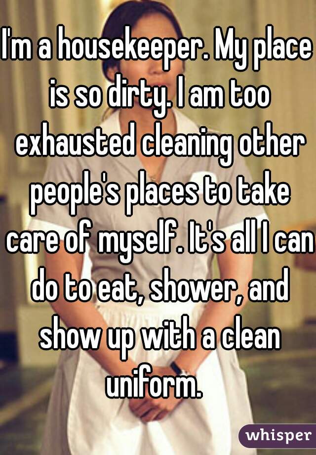 I'm a housekeeper. My place is so dirty. I am too exhausted cleaning other people's places to take care of myself. It's all I can do to eat, shower, and show up with a clean uniform.  