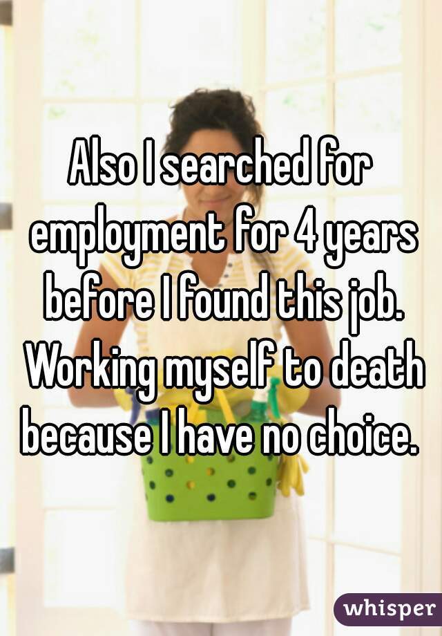 Also I searched for employment for 4 years before I found this job. Working myself to death because I have no choice. 