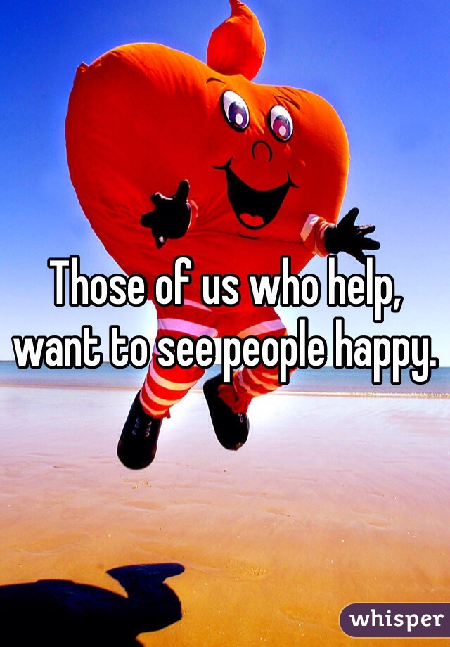 Those of us who help, want to see people happy. 