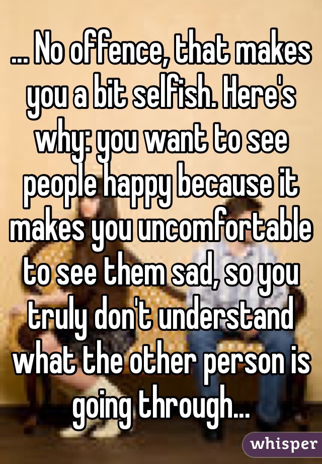 ... No offence, that makes you a bit selfish. Here's why: you want to see people happy because it makes you uncomfortable to see them sad, so you truly don't understand what the other person is going through...