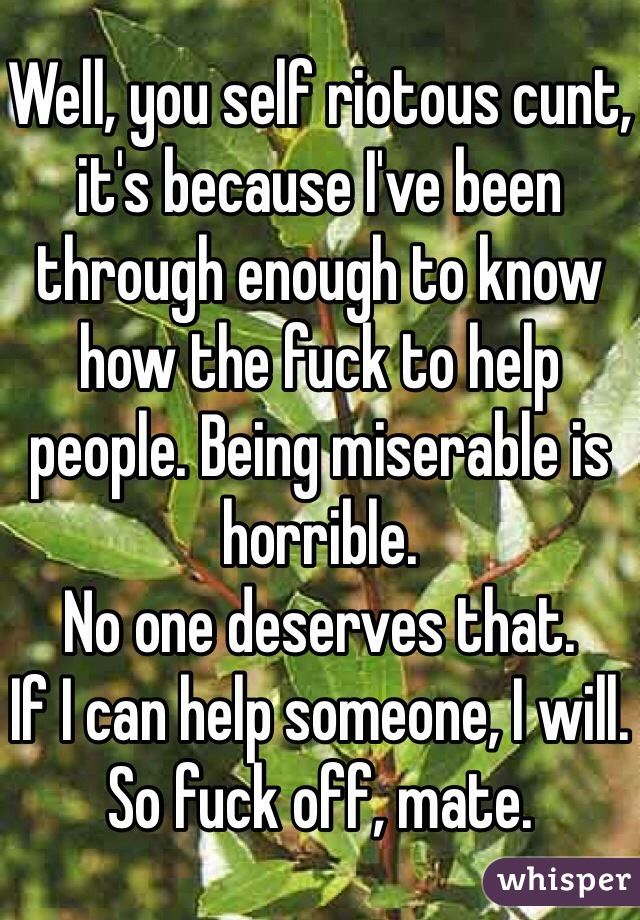 Well, you self riotous cunt, it's because I've been through enough to know how the fuck to help people. Being miserable is horrible. 
No one deserves that.
If I can help someone, I will.
So fuck off, mate. 