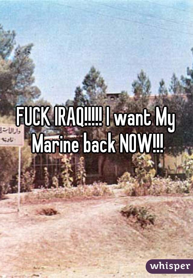 FUCK IRAQ!!!!! I want My Marine back NOW!!!