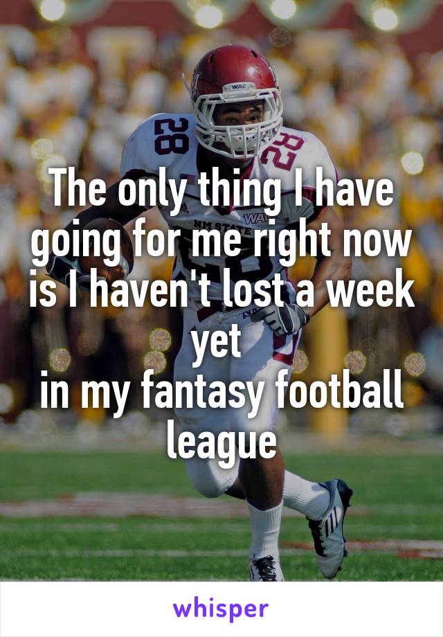 The only thing I have going for me right now is I haven't lost a week yet 
in my fantasy football league