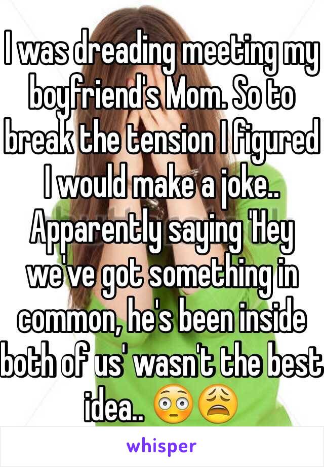 I was dreading meeting my boyfriend's Mom. So to break the tension I figured I would make a joke.. Apparently saying 'Hey we've got something in common, he's been inside both of us' wasn't the best idea..  