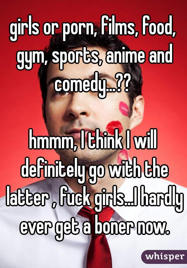 girls or porn, films, food, gym, sports, anime and comedy...?? 

hmmm, I think I will definitely go with the latter , fuck girls...I hardly ever get a boner now.
