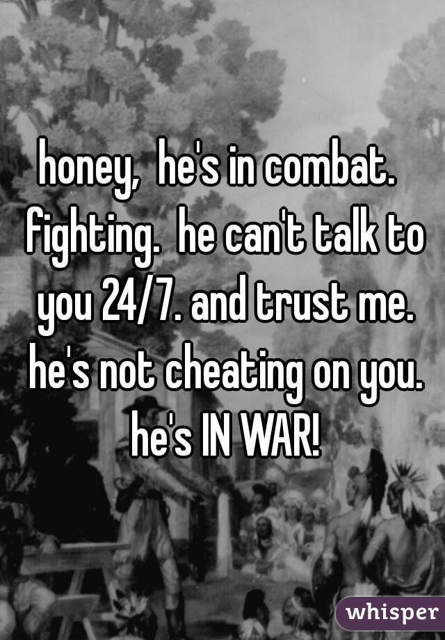 honey,  he's in combat.  fighting.  he can't talk to you 24/7. and trust me. he's not cheating on you. he's IN WAR!