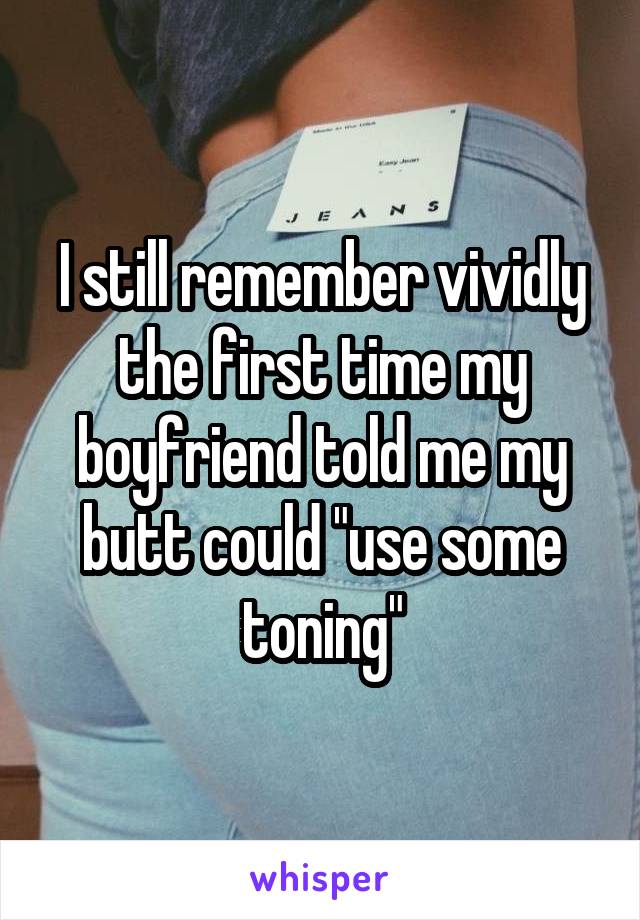 I still remember vividly the first time my boyfriend told me my butt could "use some toning"