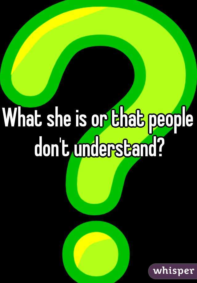 What she is or that people don't understand?
