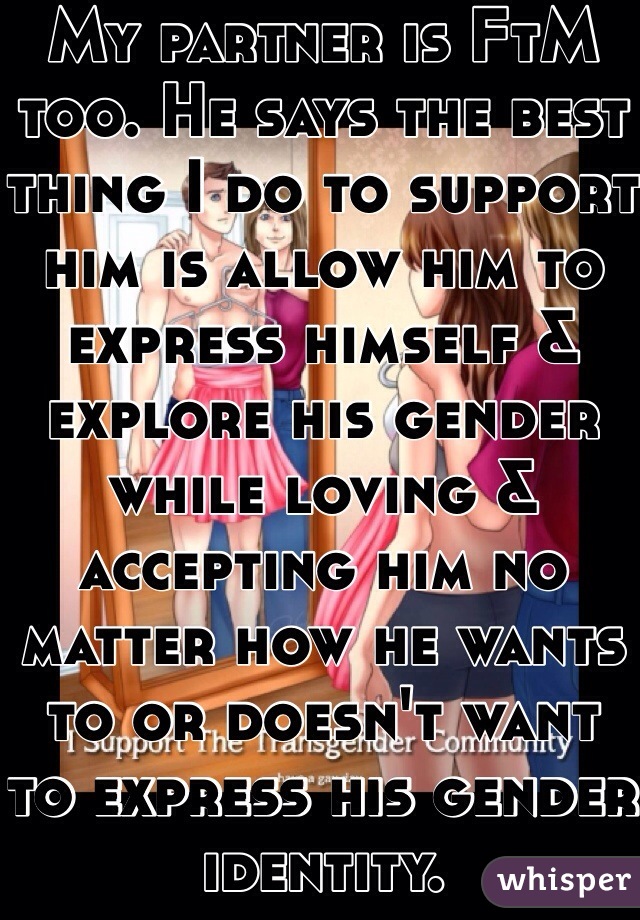 My partner is FtM too. He says the best thing I do to support him is allow him to express himself & explore his gender while loving & accepting him no matter how he wants to or doesn't want to express his gender identity.