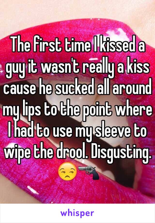 The first time I kissed a guy it wasn't really a kiss cause he sucked all around my lips to the point where I had to use my sleeve to wipe the drool. Disgusting. ðŸ˜’ðŸ”«
