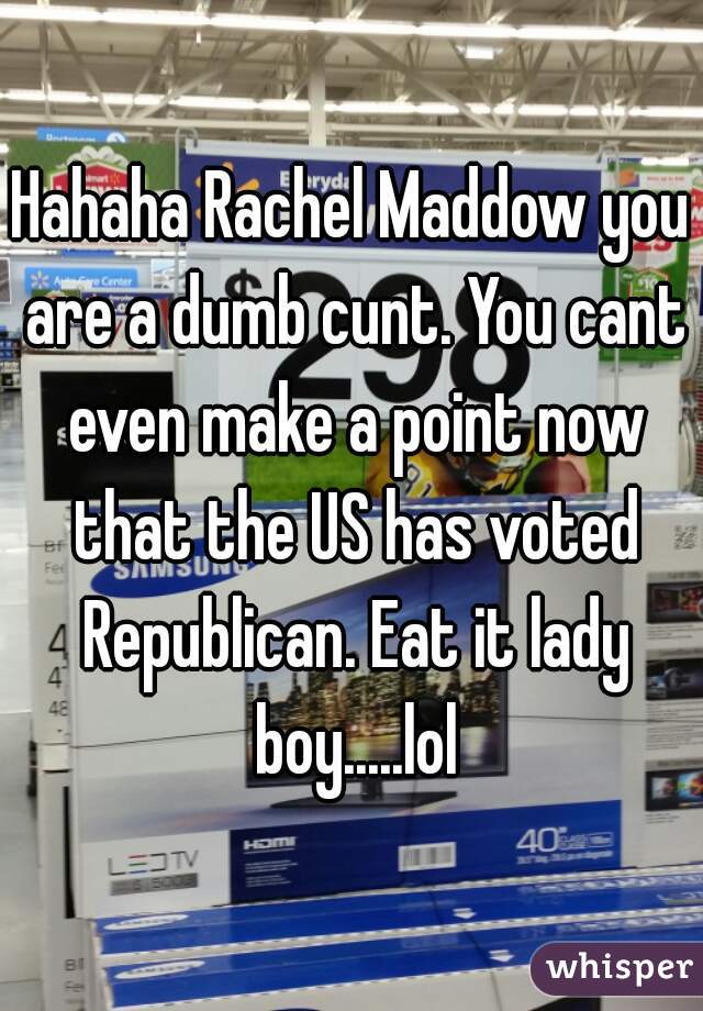 Hahaha Rachel Maddow you are a dumb cunt. You cant even make a point now that the US has voted Republican. Eat it lady boy.....lol