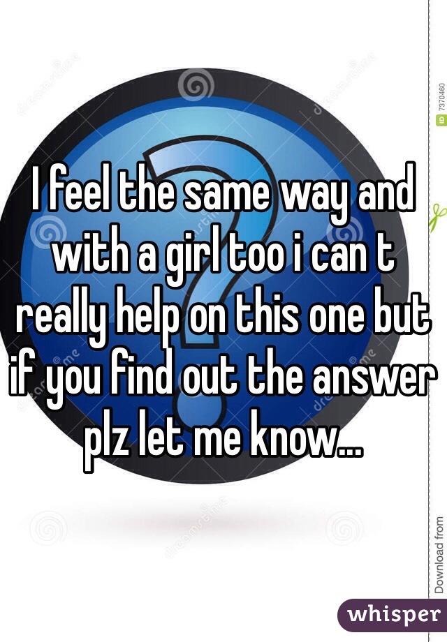 I feel the same way and with a girl too i can t really help on this one but if you find out the answer plz let me know...