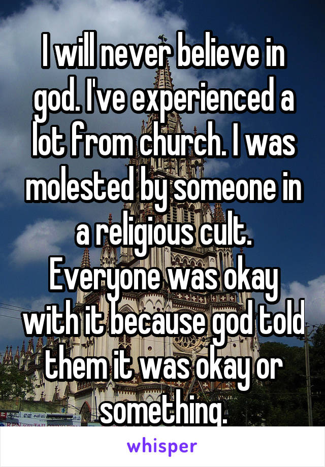 I will never believe in god. I've experienced a lot from church. I was molested by someone in a religious cult. Everyone was okay with it because god told them it was okay or something.