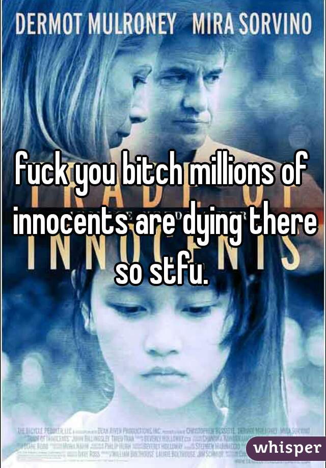 fuck you bitch millions of innocents are dying there so stfu. 