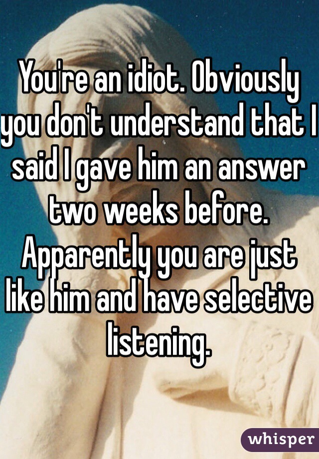 You're an idiot. Obviously you don't understand that I said I gave him an answer two weeks before. Apparently you are just like him and have selective listening.