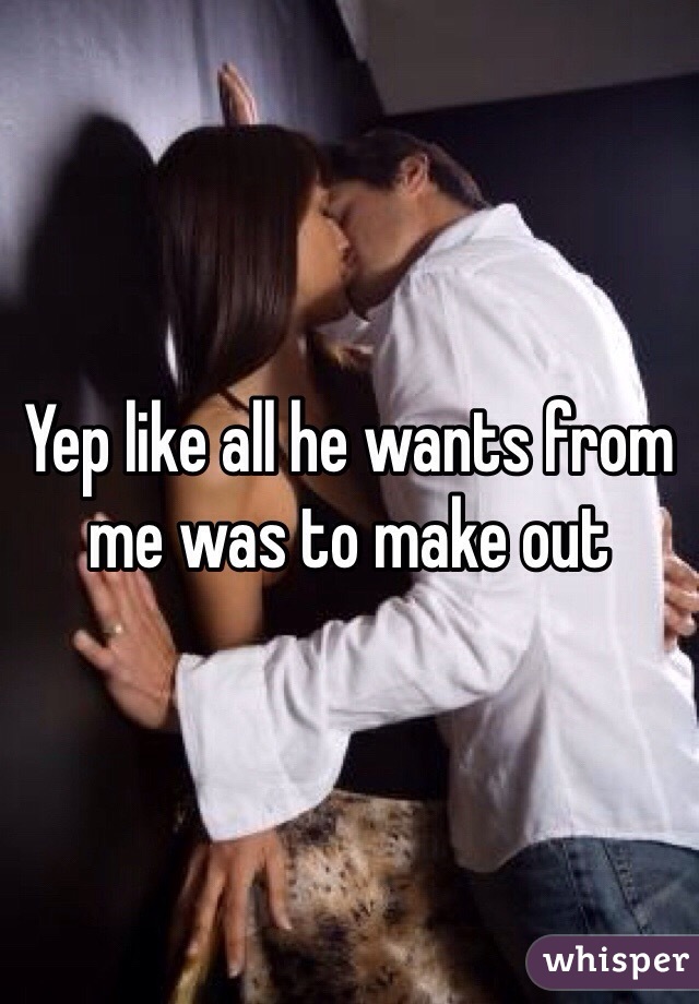 Yep like all he wants from me was to make out  
