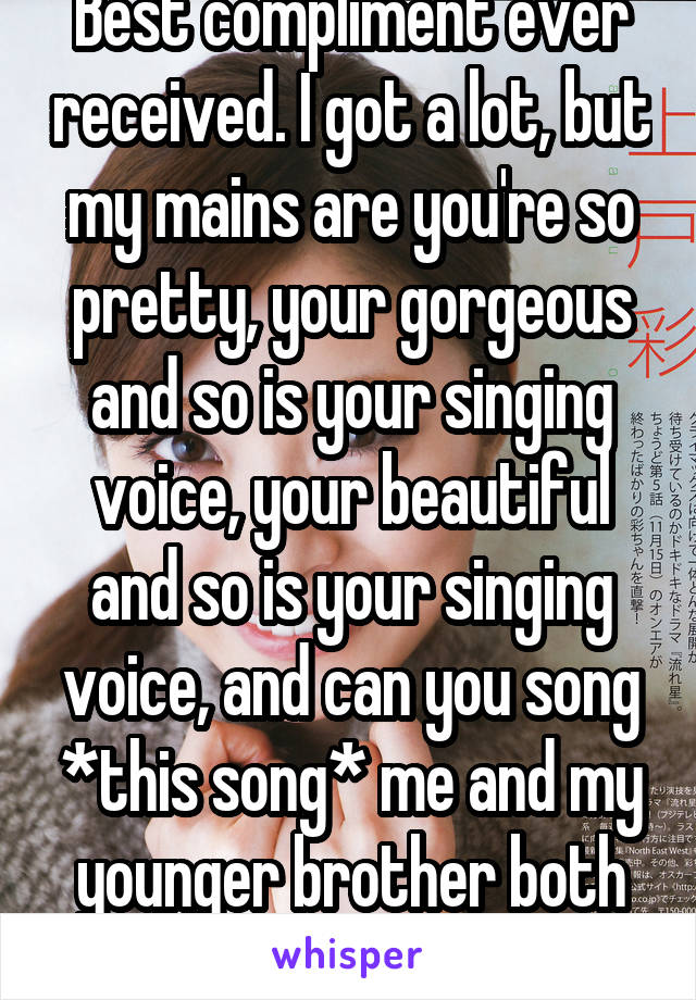 Best compliment ever received. I got a lot, but my mains are you're so pretty, your gorgeous and so is your singing voice, your beautiful and so is your singing voice, and can you song *this song* me and my younger brother both LOVE your voice!