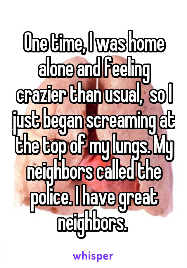 One time, I was home alone and feeling crazier than usual,  so I just began screaming at the top of my lungs. My neighbors called the police. I have great neighbors. 