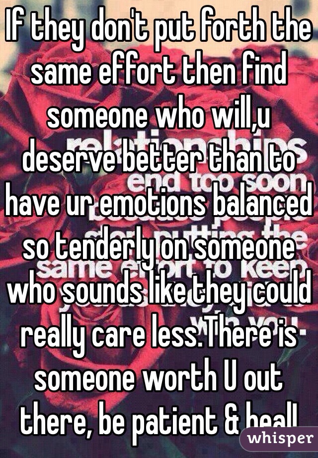 If they don't put forth the same effort then find someone who will,u deserve better than to have ur emotions balanced so tenderly on someone who sounds like they could really care less.There is someone worth U out there, be patient & heal!