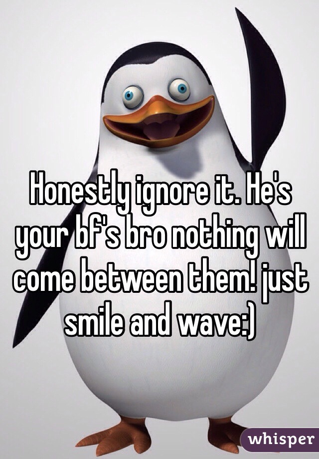 Honestly ignore it. He's your bf's bro nothing will come between them! just smile and wave:)