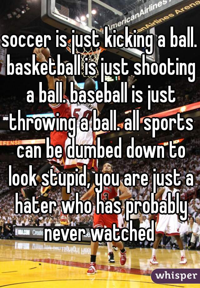 soccer is just kicking a ball. basketball is just shooting a ball. baseball is just throwing a ball. all sports can be dumbed down to look stupid, you are just a hater who has probably never watched 