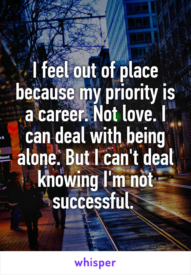 I feel out of place because my priority is a career. Not love. I can deal with being alone. But I can't deal knowing I'm not successful. 
