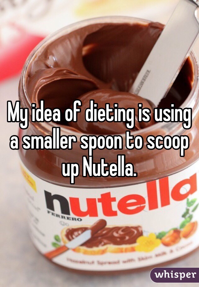 My idea of dieting is using a smaller spoon to scoop up Nutella.