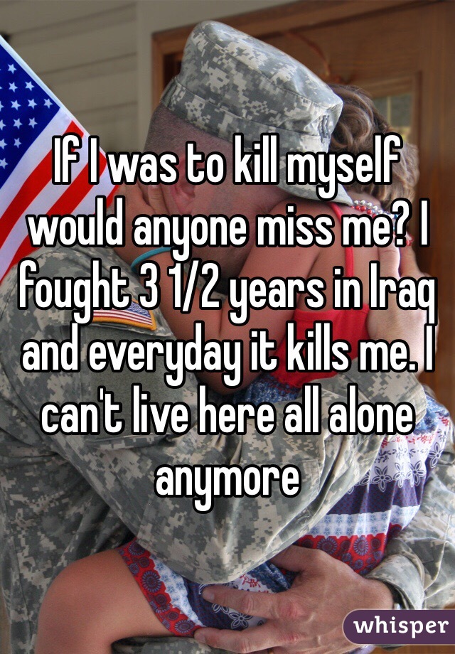 If I was to kill myself would anyone miss me? I fought 3 1/2 years in Iraq and everyday it kills me. I can't live here all alone anymore 