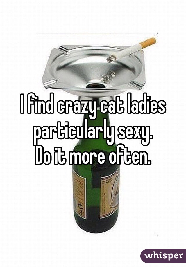 I find crazy cat ladies particularly sexy. 
Do it more often. 