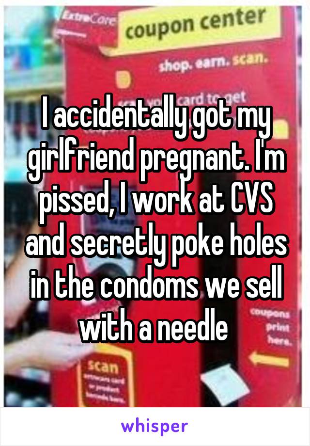 I accidentally got my girlfriend pregnant. I'm pissed, I work at CVS and secretly poke holes in the condoms we sell with a needle 