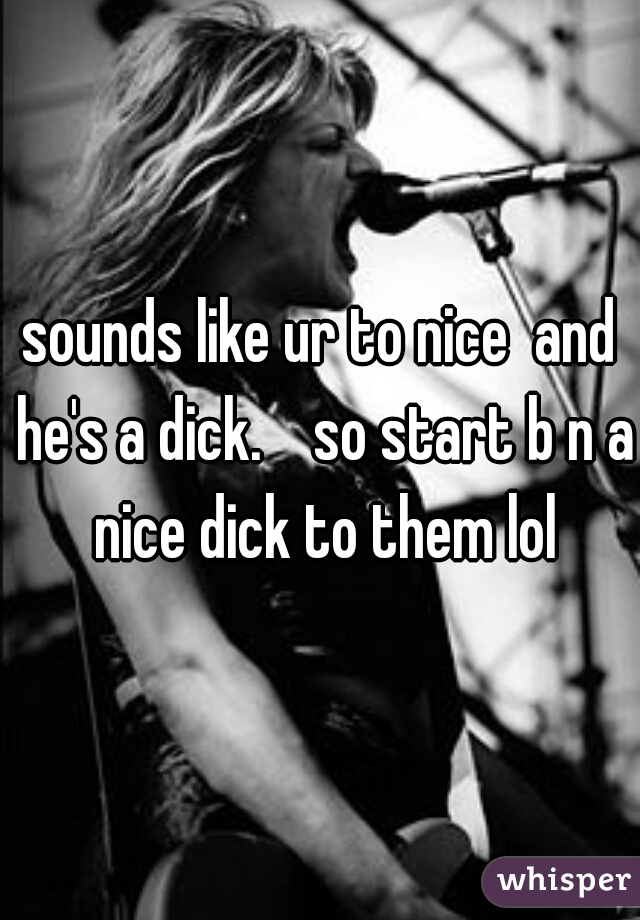 sounds like ur to nice  and he's a dick.    so start b n a nice dick to them lol