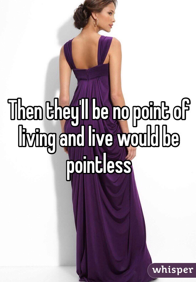 Then they'll be no point of living and live would be pointless 