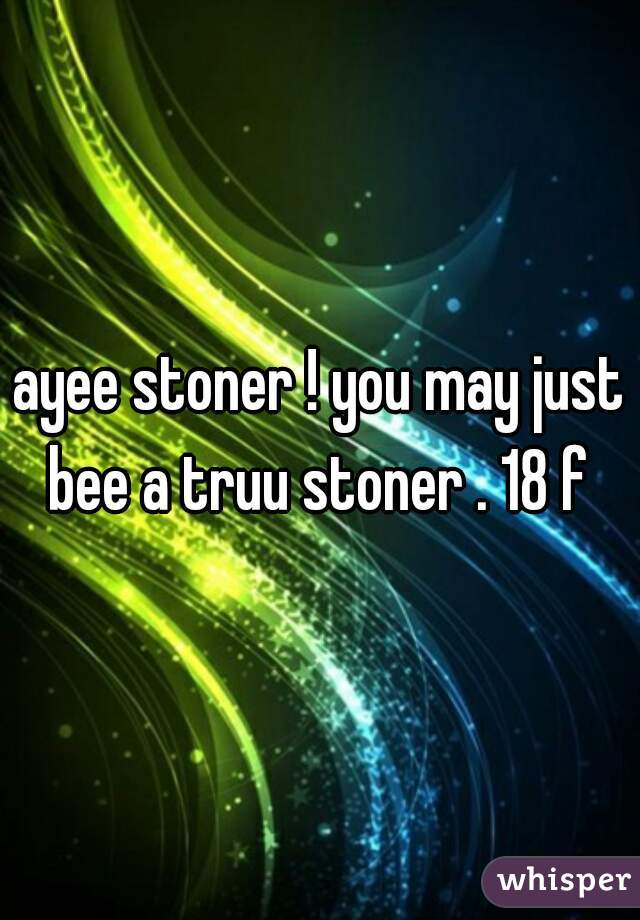 ayee stoner ! you may just bee a truu stoner . 18 f 