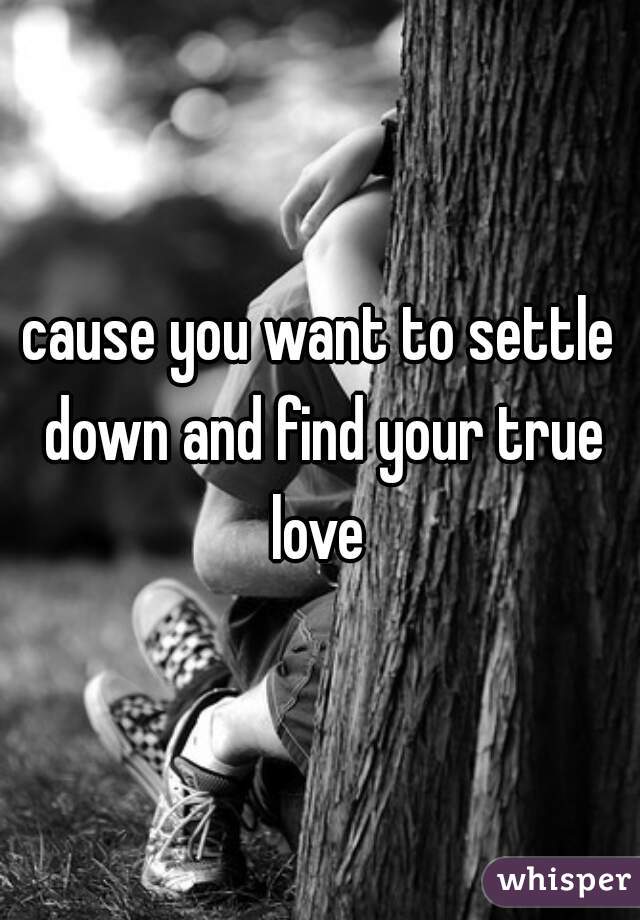 cause you want to settle down and find your true love 