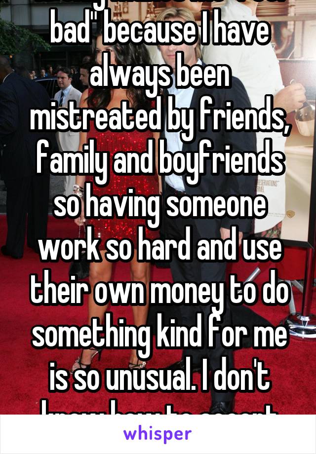 It only makes me "feel bad" because I have always been mistreated by friends, family and boyfriends so having someone work so hard and use their own money to do something kind for me is so unusual. I don't know how to accept love!