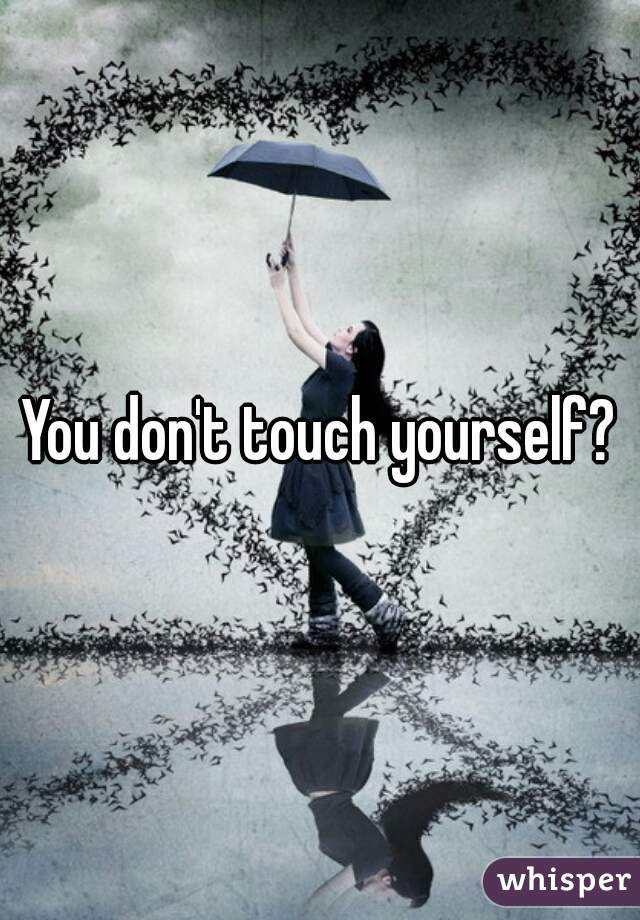 You don't touch yourself?