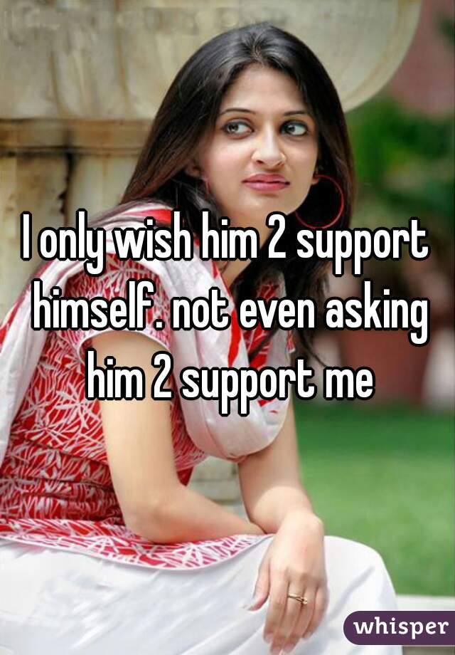 I only wish him 2 support himself. not even asking him 2 support me