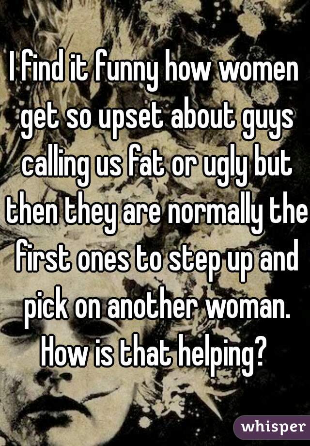 I find it funny how women get so upset about guys calling us fat or ugly but then they are normally the first ones to step up and pick on another woman. How is that helping? 