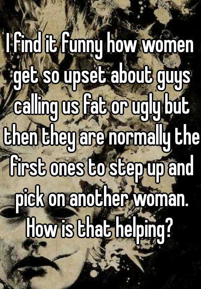 I find it funny how women get so upset about guys calling us fat or ugly but then they are normally the first ones to step up and pick on another woman. How is that helping? 