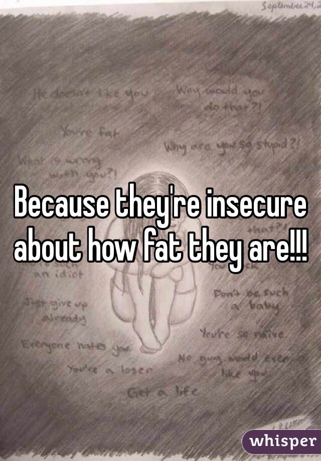 Because they're insecure about how fat they are!!!
